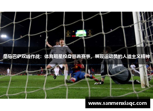 皇马巴萨双线作战：体育明星投身慈善赛事，展现运动员的人道主义精神